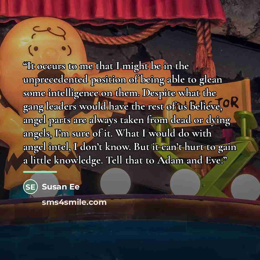 “It occurs to me that I might be in the unprecedented position of being able to glean some intelligence on them. Despite what the gang leaders would have the rest of us believe, angel parts are always taken from dead or dying angels, I’m sure of it. What I would do with angel intel, I don’t know…” quote by Susan Ee
