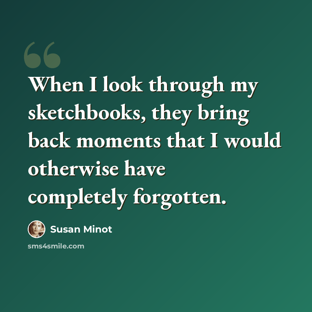 “When I look through my sketchbooks, they bring back moments that I would otherwise have completely forgotten.” quote by Susan Minot