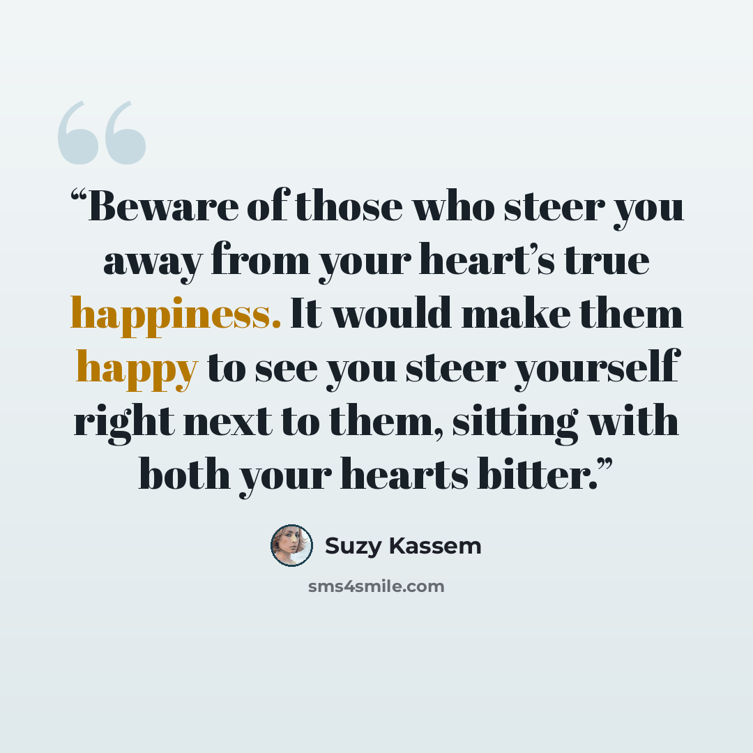 “Beware of those who steer you away from your heart’s true happiness. It would make them happy to see you steer yourself right next to them, sitting with both your hearts bitter.” quote by Suzy Kassem