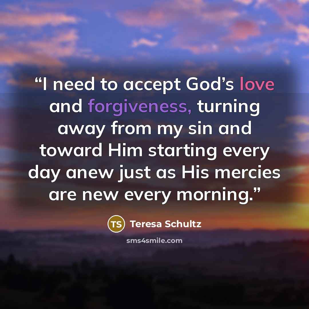 “I need to accept God’s love and forgiveness, turning away from my sin and toward Him starting every day anew just as His mercies are new every morning.” quote by Teresa Schultz