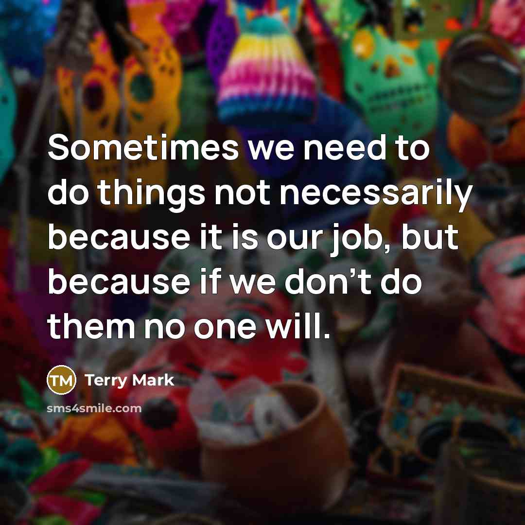 “Sometimes we need to do things not necessarily because it is our job, but because if we don't do them no one will.” quote by Terry Mark