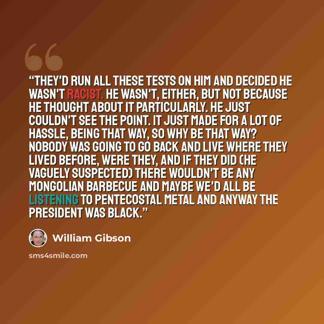 “They'd run all these tests on him and decided he wasn't racist. He wasn't, either, but not because he thought about it particularly. He just couldn't see the point. It just made for a lot of hassle, being that way, so why be that way? Nobody was going to go back and live where they lived before…” quote by William Gibson