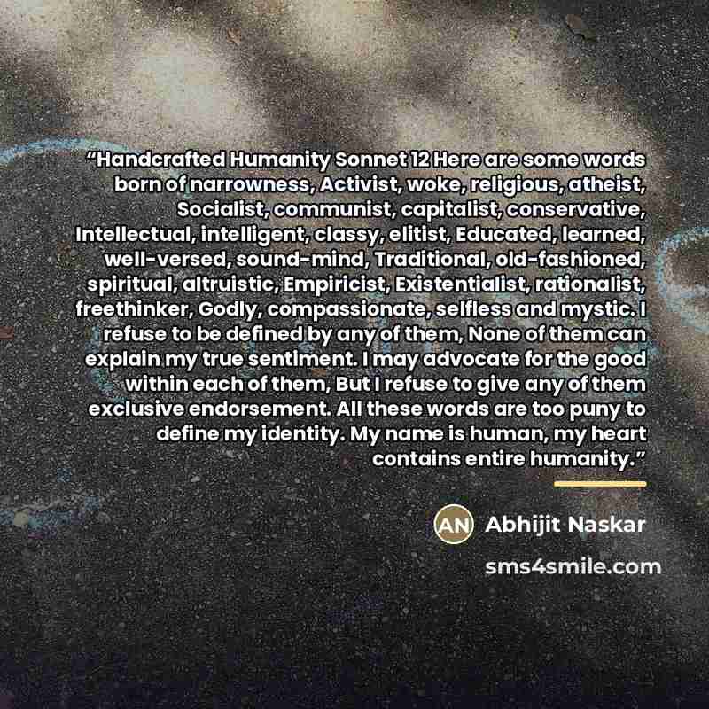 “Handcrafted Humanity Sonnet 12 Here are some words born of narrowness, Activist, woke, religious, atheist, Socialist, communist, capitalist, conservative, Intellectual, intelligent, classy, elitist, Educated, learned, well-versed, sound-mind, Traditional, old-fashioned, spiritual, altruistic…” quote by Abhijit Naskar