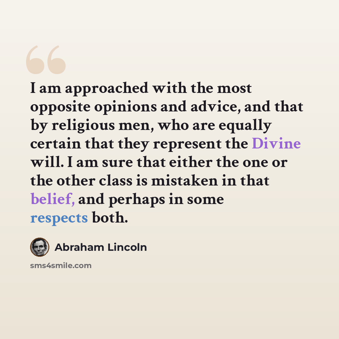 “I am approached with the most opposite opinions and advice, and that by religious men, who are equally certain that they represent the Divine will. I am sure that either the one or the other class is mistaken in that belief, and perhaps in some respects both.” quote by Abraham Lincoln
