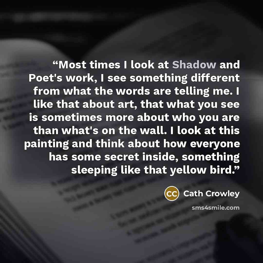 “Most times I look at Shadow and Poet's work, I see something different from what the words are telling me. I like that about art, that what you see is sometimes more about who you are than what's on the wall. I look at this painting and think about how everyone has some secret inside, something…” quote by Cath Crowley