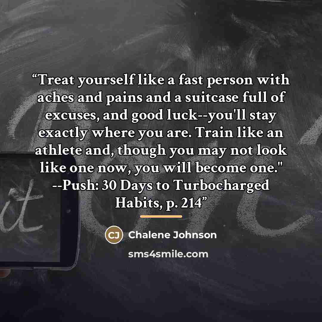 “Treat yourself like a fast person with aches and pains and a suitcase full of excuses, and good luck--you'll stay exactly where you are. Train like an athlete and, though you may not look like one now, you will become one." --Push: 30 Days to Turbocharged Habits, p. 214” quote by Chalene Johnson