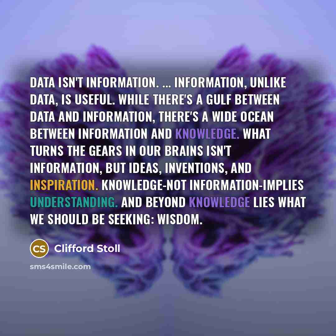 “Data isn't information. ... Information, unlike data, is useful. While there's a gulf between data and information, there's a wide ocean between information and knowledge. What turns the gears in our brains isn't information, but ideas, inventions, and inspiration. Knowledge-not…” quote by Clifford Stoll