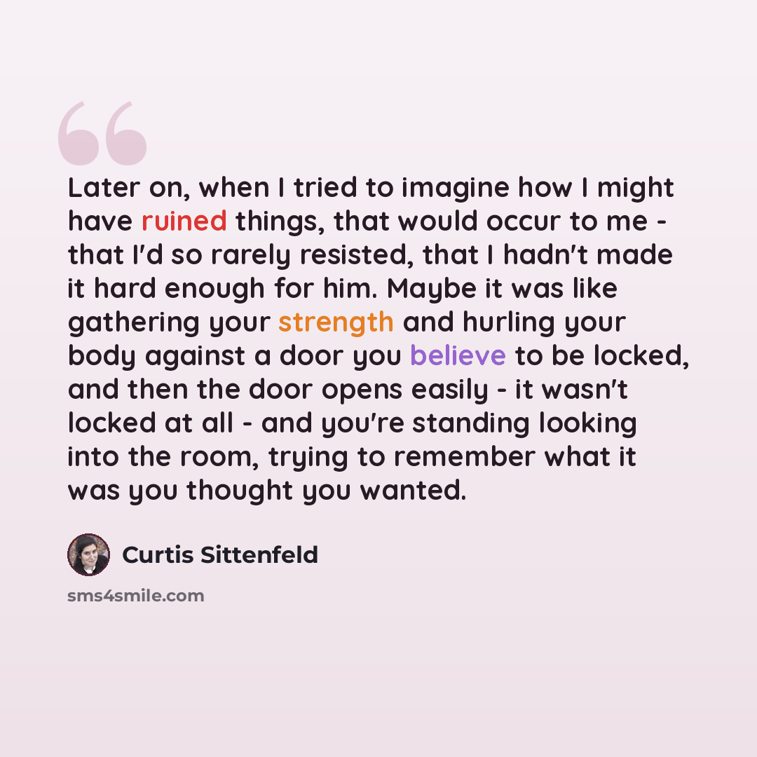 “Later on, when I tried to imagine how I might have ruined things, that would occur to me - that I'd so rarely resisted, that I hadn't made it hard enough for him. Maybe it was like gathering your strength and hurling your body against a door you believe to be locked, and then the door opens easily…” quote by Curtis Sittenfeld