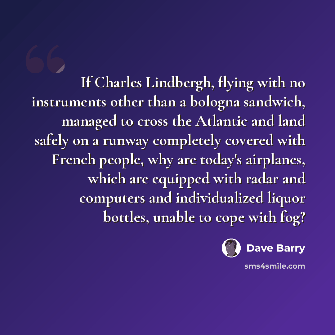 “If Charles Lindbergh, flying with no instruments other than a bologna sandwich, managed to cross the Atlantic and land safely on a runway completely covered with French people, why are today's airplanes, which are equipped with radar and computers and individualized liquor bottles, unable to cope…” quote by Dave Barry