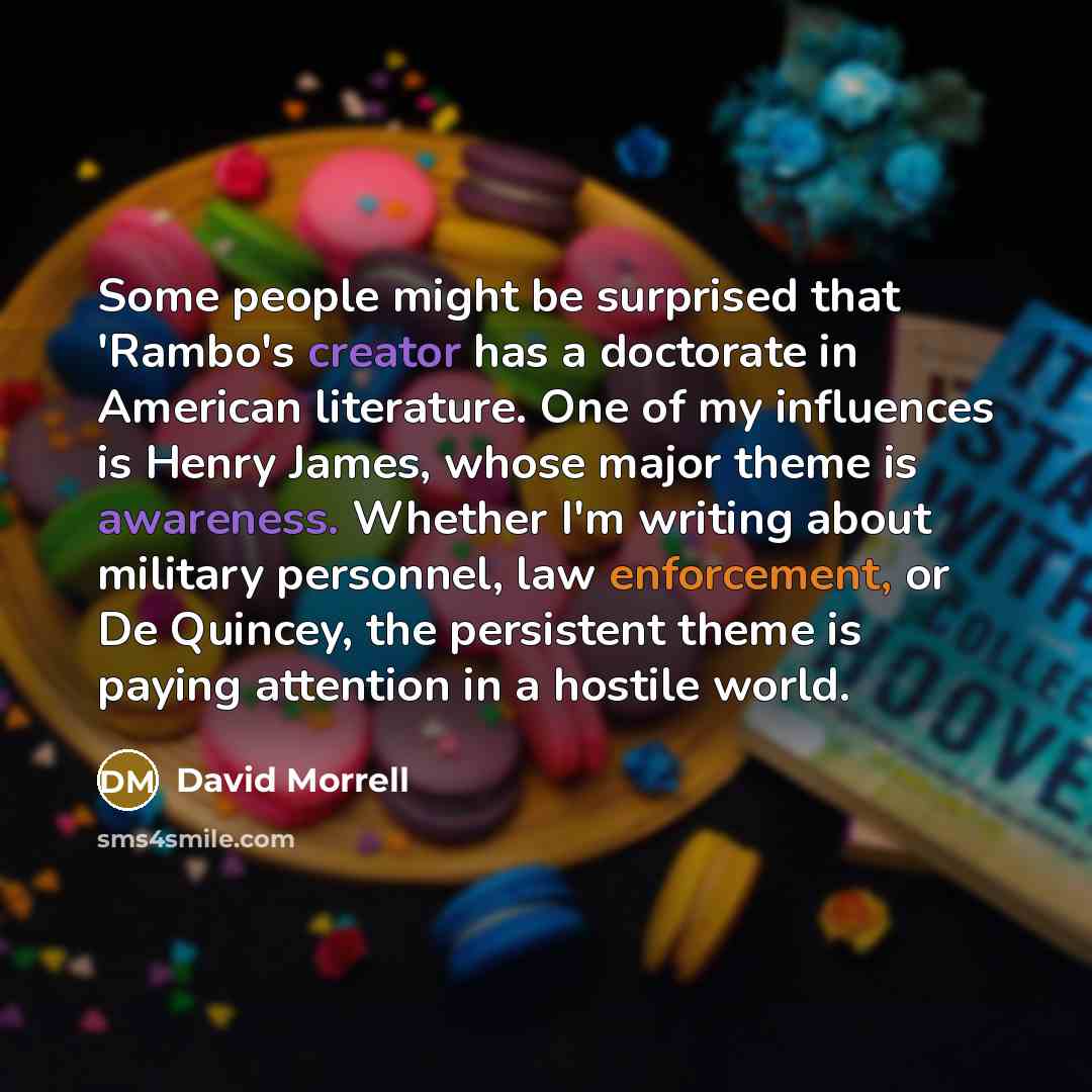 “Some people might be surprised that 'Rambo's creator has a doctorate in American literature. One of my influences is Henry James, whose major theme is awareness. Whether I'm writing about military personnel, law enforcement, or De Quincey, the persistent theme is paying attention in a hostile world.” quote by David Morrell
