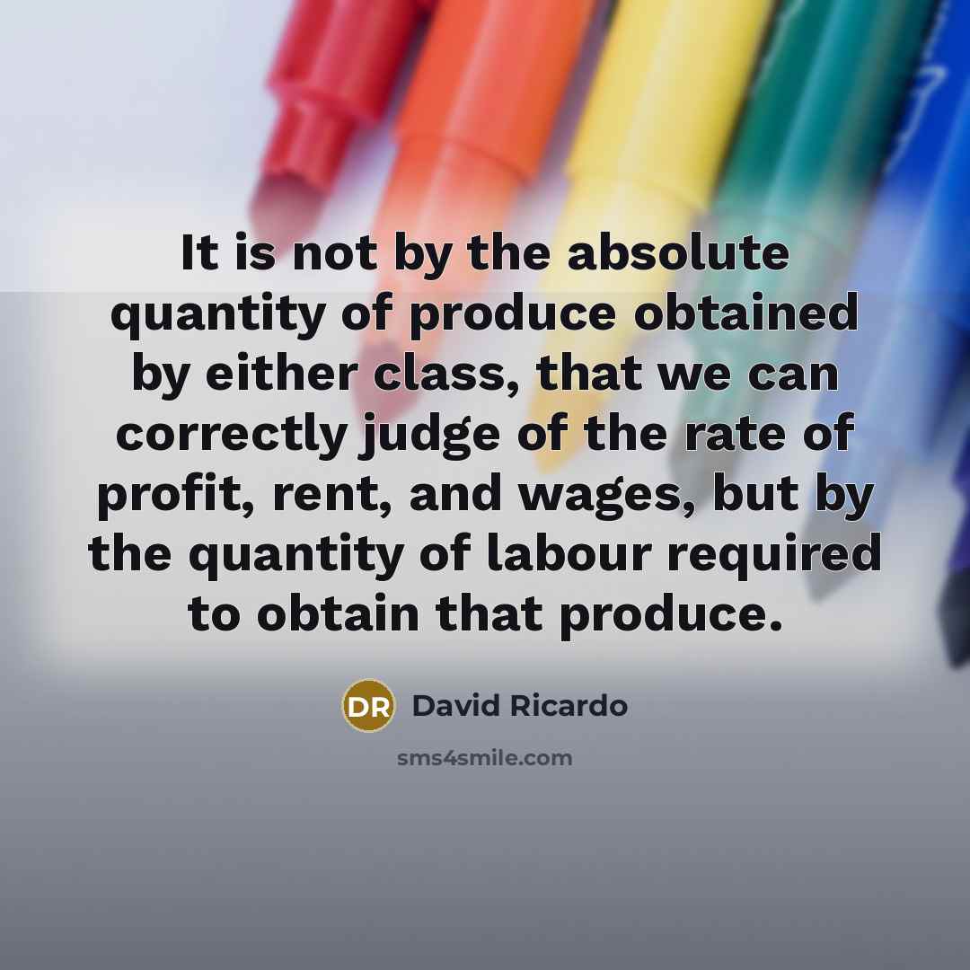 “It is not by the absolute quantity of produce obtained by either class, that we can correctly judge of the rate of profit, rent, and wages, but by the quantity of labour required to obtain that produce.” quote by David Ricardo