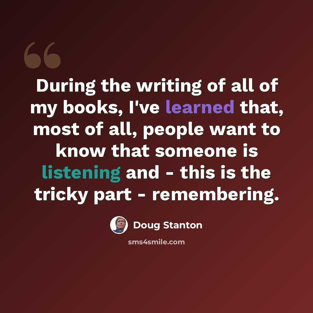 “During the writing of all of my books, I've learned that, most of all, people want to know that someone is listening and - this is the tricky part - remembering.” quote by Doug Stanton