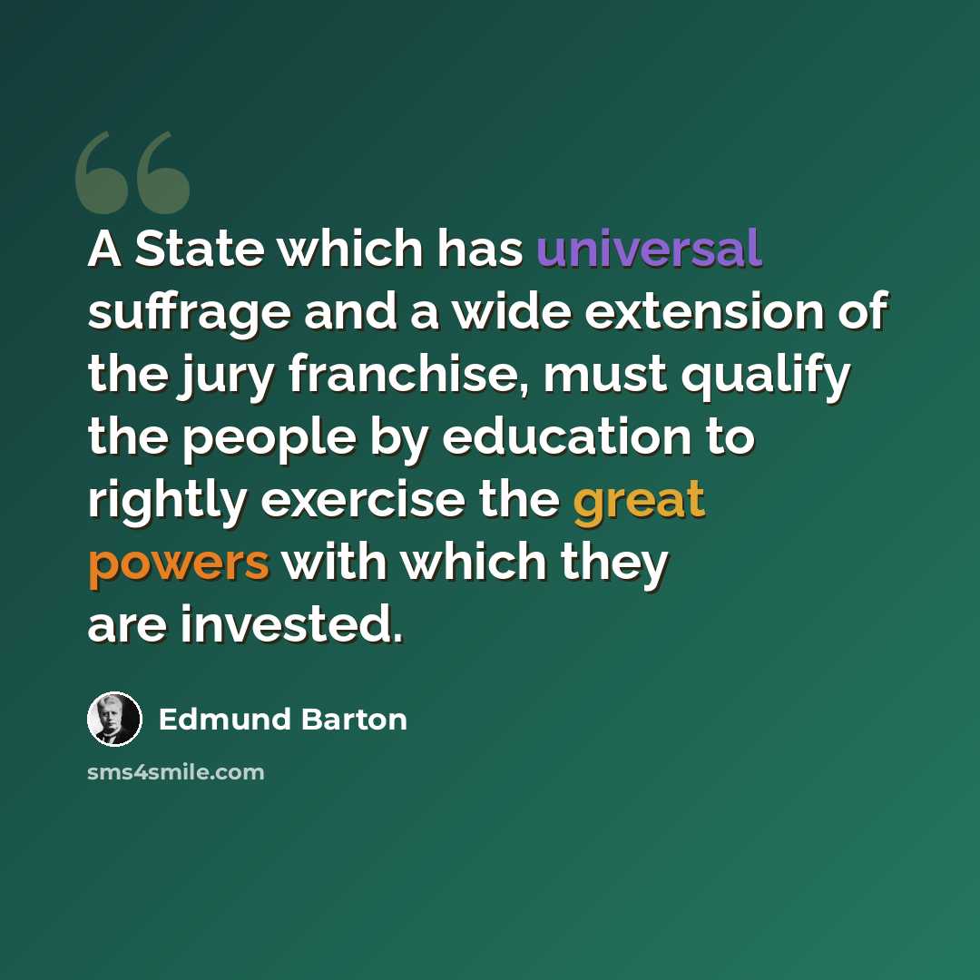 “A State which has universal suffrage and a wide extension of the jury franchise, must qualify the people by education to rightly exercise the great powers with which they are invested.” quote by Edmund Barton