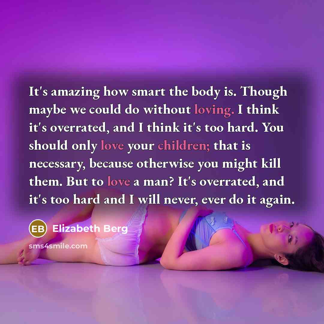 “It's amazing how smart the body is. Though maybe we could do without loving. I think it's overrated, and I think it's too hard. You should only love your children; that is necessary, because otherwise you might kill them. But to love a man? It's overrated, and it's too hard and I will never, ever…” quote by Elizabeth Berg