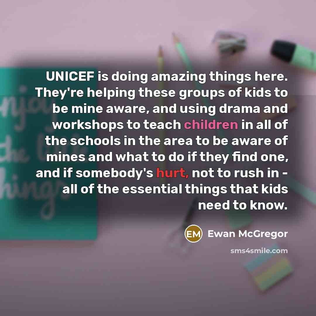 “UNICEF is doing amazing things here. They're helping these groups of kids to be mine aware, and using drama and workshops to teach children in all of the schools in the area to be aware of mines and what to do if they find one, and if somebody's hurt, not to rush in - all of the essential things…” quote by Ewan McGregor