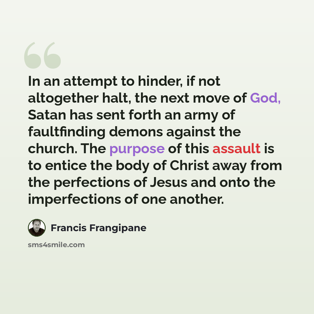 “In an attempt to hinder, if not altogether halt, the next move of God, Satan has sent forth an army of faultfinding demons against the church. The purpose of this assault is to entice the body of Christ away from the perfections of Jesus and onto the imperfections of one another.” quote by Francis Frangipane