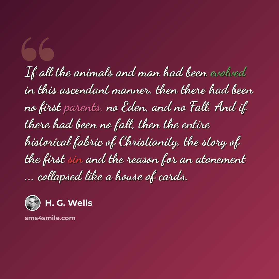 “If all the animals and man had been evolved in this ascendant manner, then there had been no first parents, no Eden, and no Fall. And if there had been no fall, then the entire historical fabric of Christianity, the story of the first sin and the reason for an atonement ... collapsed like a house…” quote by H. G. Wells