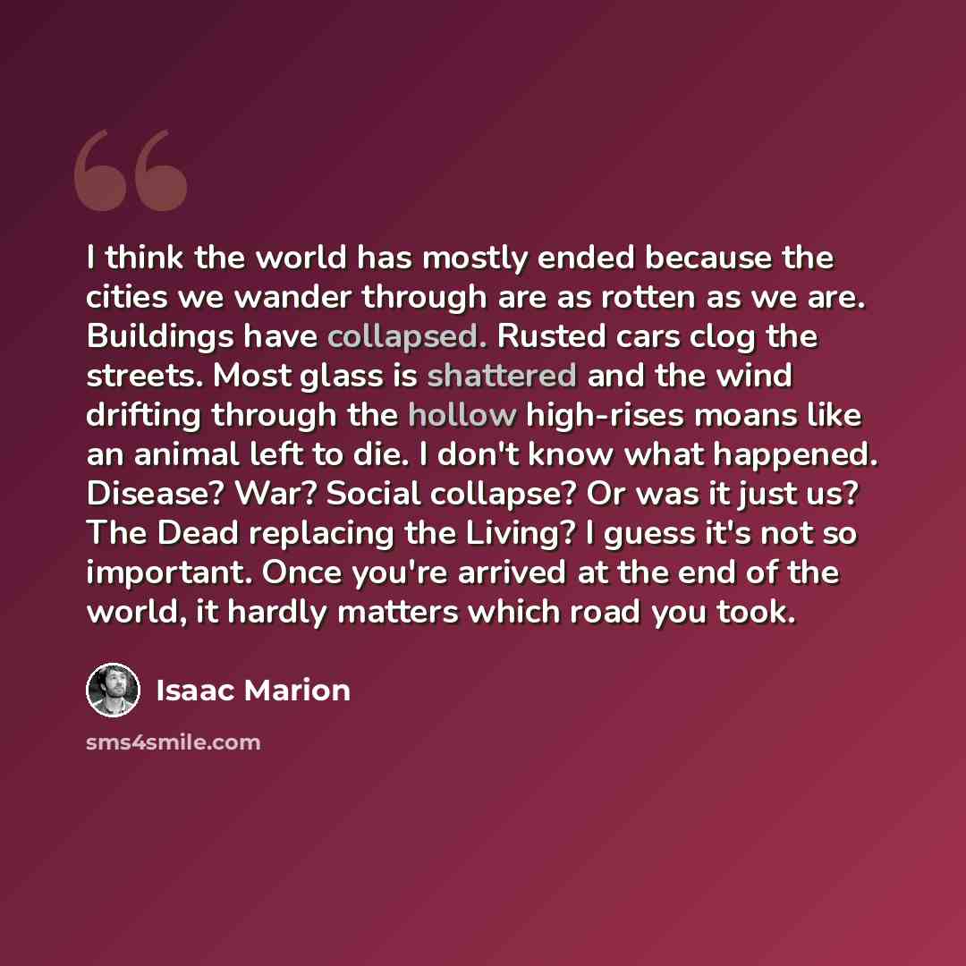 “I think the world has mostly ended because the cities we wander through are as rotten as we are. Buildings have collapsed. Rusted cars clog the streets. Most glass is shattered and the wind drifting through the hollow high-rises moans like an animal left to die. I don't know what happened…” quote by Isaac Marion