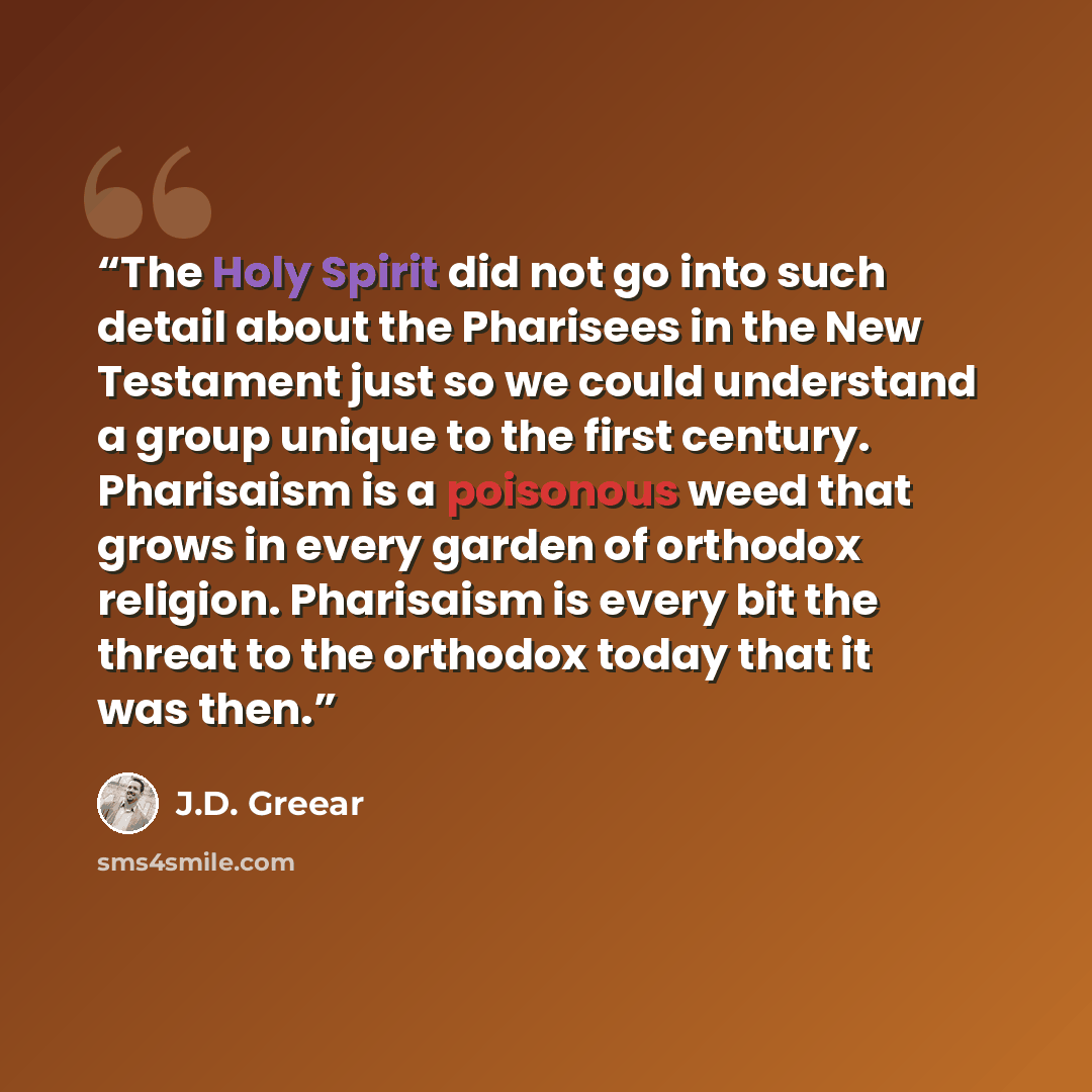 “The Holy Spirit did not go into such detail about the Pharisees in the New Testament just so we could understand a group unique to the first century. Pharisaism is a poisonous weed that grows in every garden of orthodox religion. Pharisaism is every bit the threat to the orthodox today that it was…” quote by J.D. Greear