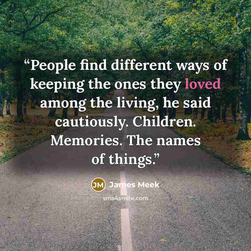 “People find different ways of keeping the ones they loved among the living, he said cautiously. Children. Memories. The names of things.” quote by James Meek