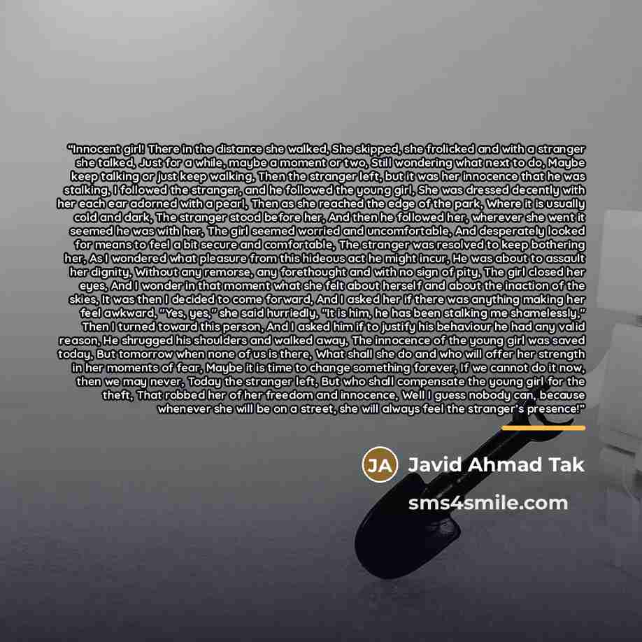 “Innocent girl! There in the distance she walked, She skipped, she frolicked and with a stranger she talked, Just for a while, maybe a moment or two, Still wondering what next to do, Maybe keep talking or just keep walking, Then the stranger left, but it was her innocence that he was stalking, I…” quote by Javid Ahmad Tak
