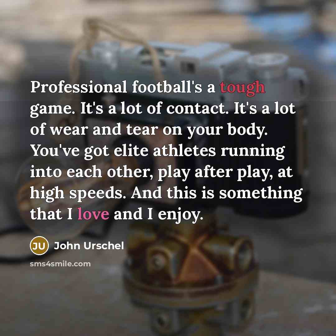 “Professional football's a tough game. It's a lot of contact. It's a lot of wear and tear on your body. You've got elite athletes running into each other, play after play, at high speeds. And this is something that I love and I enjoy.” quote by John Urschel