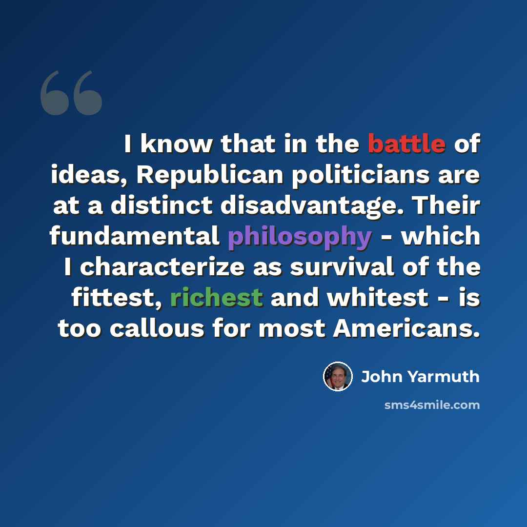 “I know that in the battle of ideas, Republican politicians are at a distinct disadvantage. Their fundamental philosophy - which I characterize as survival of the fittest, richest and whitest - is too callous for most Americans.” quote by John Yarmuth