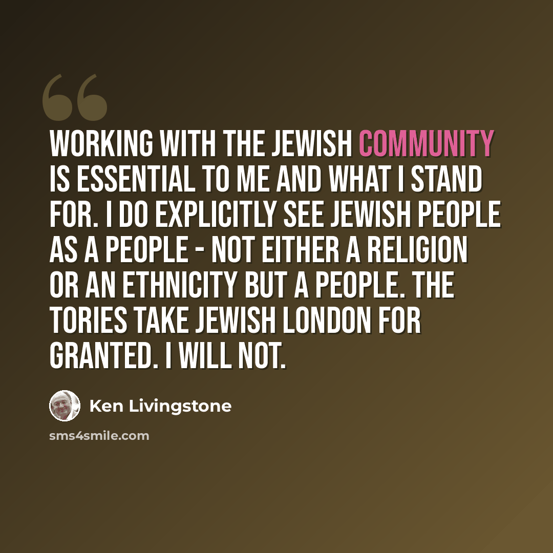 “Working with the Jewish community is essential to me and what I stand for. I do explicitly see Jewish people as a people - not either a religion or an ethnicity but a people. The Tories take Jewish London for granted. I will not.” quote by Ken Livingstone