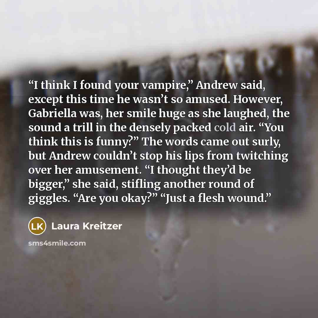 “I think I found your vampire,” Andrew said, except this time he wasn’t so amused. However, Gabriella was, her smile huge as she laughed, the sound a trill in the densely packed cold air. “You think this is funny?” The words came out surly, but Andrew couldn’t stop his lips from twitching over her…” quote by Laura Kreitzer