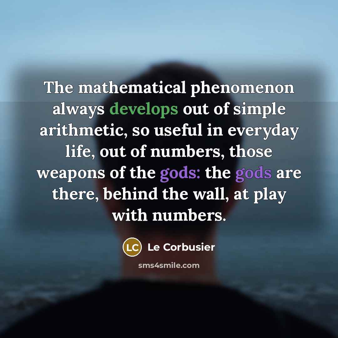 “The mathematical phenomenon always develops out of simple arithmetic, so useful in everyday life, out of numbers, those weapons of the gods: the gods are there, behind the wall, at play with numbers.” quote by Le Corbusier