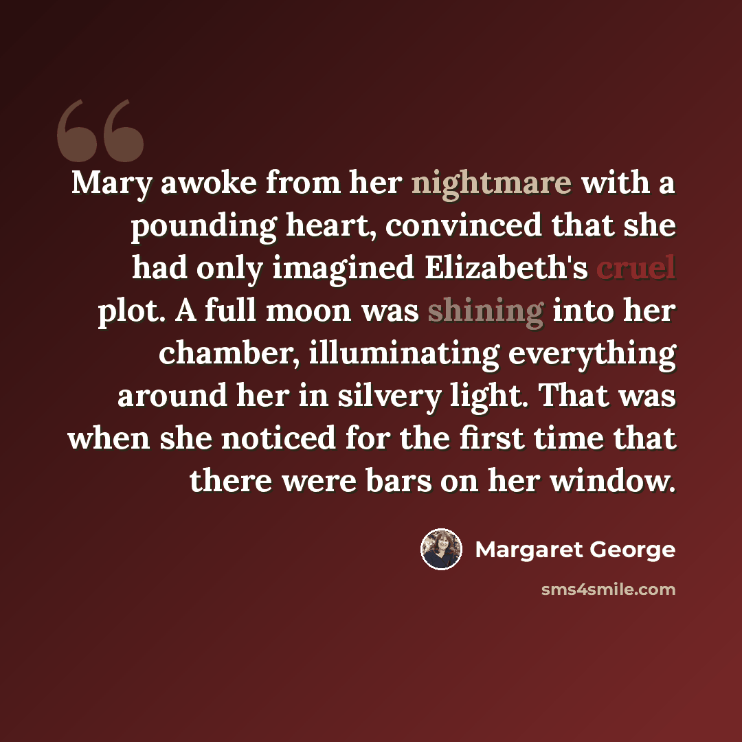 “Mary awoke from her nightmare with a pounding heart, convinced that she had only imagined Elizabeth's cruel plot. A full moon was shining into her chamber, illuminating everything around her in silvery light. That was when she noticed for the first time that there were bars on her window.” quote by Margaret George
