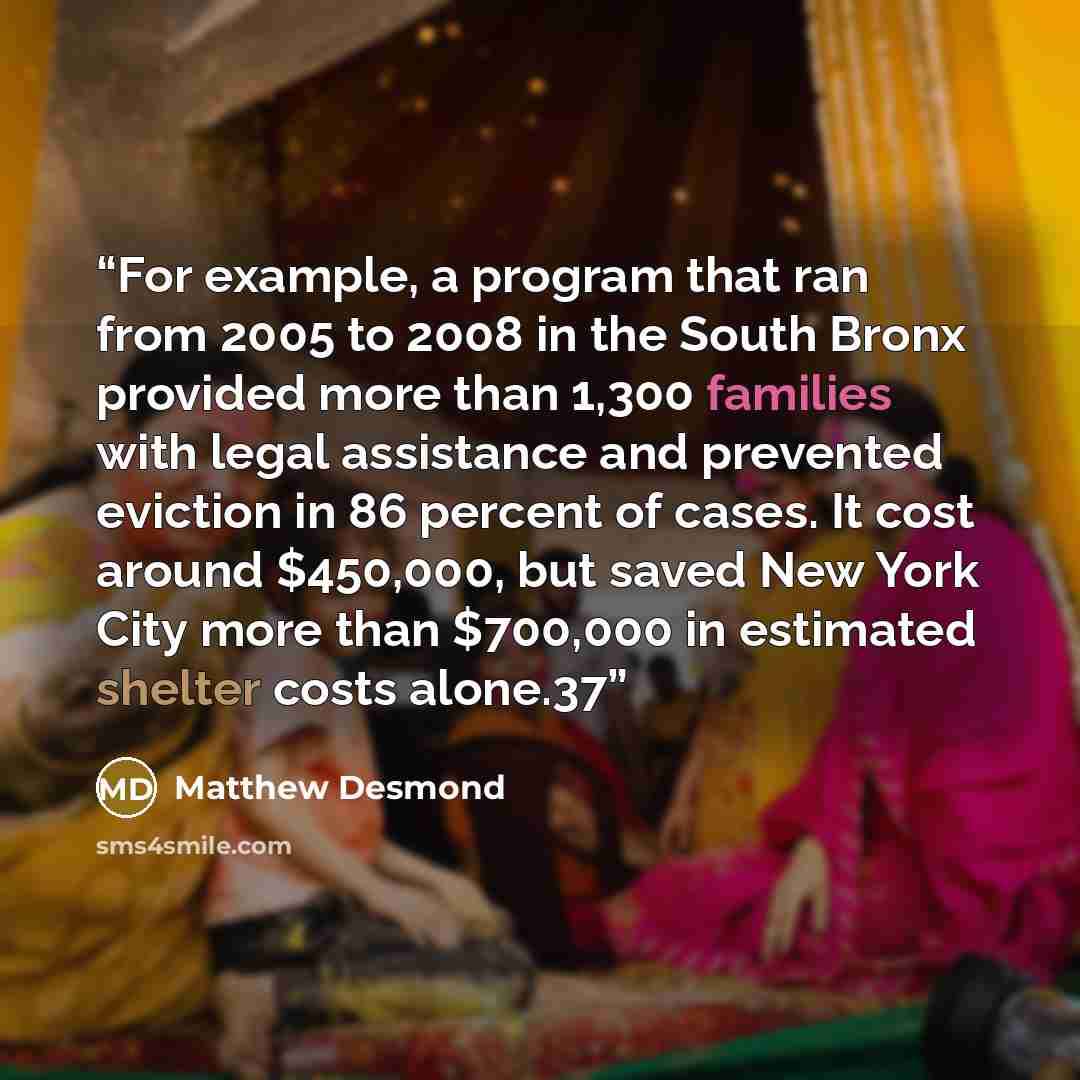 “For example, a program that ran from 2005 to 2008 in the South Bronx provided more than 1,300 families with legal assistance and prevented eviction in 86 percent of cases. It cost around $450,000, but saved New York City more than $700,000 in estimated shelter costs alone.37” quote by Matthew Desmond