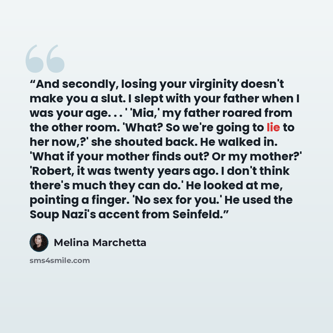 “And secondly, losing your virginity doesn't make you a slut. I slept with your father when I was your age. . . ' 'Mia,' my father roared from the other room. 'What? So we're going to lie to her now,?' she shouted back. He walked in. 'What if your mother finds out? Or my mother?' 'Robert, it was…” quote by Melina Marchetta