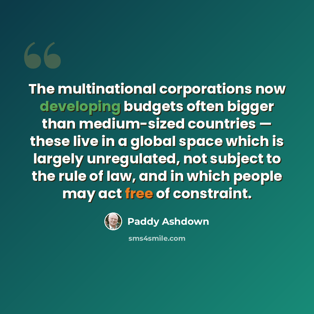 “The multinational corporations now developing budgets often bigger than medium-sized countries — these live in a global space which is largely unregulated, not subject to the rule of law, and in which people may act free of constraint.” quote by Paddy Ashdown