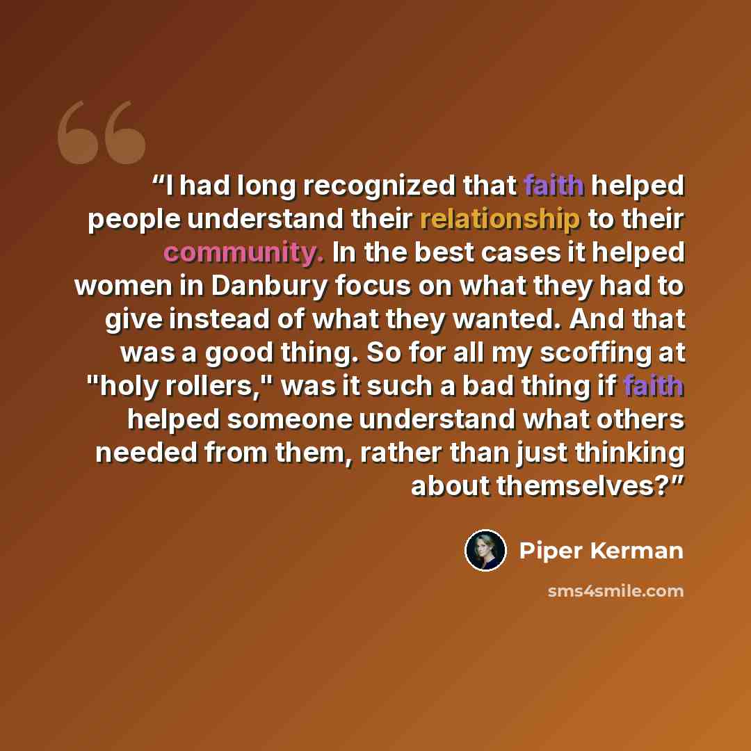 “I had long recognized that faith helped people understand their relationship to their community. In the best cases it helped women in Danbury focus on what they had to give instead of what they wanted. And that was a good thing. So for all my scoffing at "holy rollers," was it such a bad thing if…” quote by Piper Kerman