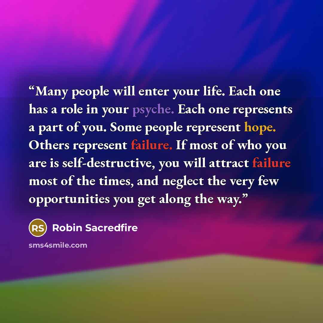 “Many people will enter your life. Each one has a role in your psyche. Each one represents a part of you. Some people represent hope. Others represent failure. If most of who you are is self-destructive, you will attract failure most of the times, and neglect the very few opportunities you get…” quote by Robin Sacredfire