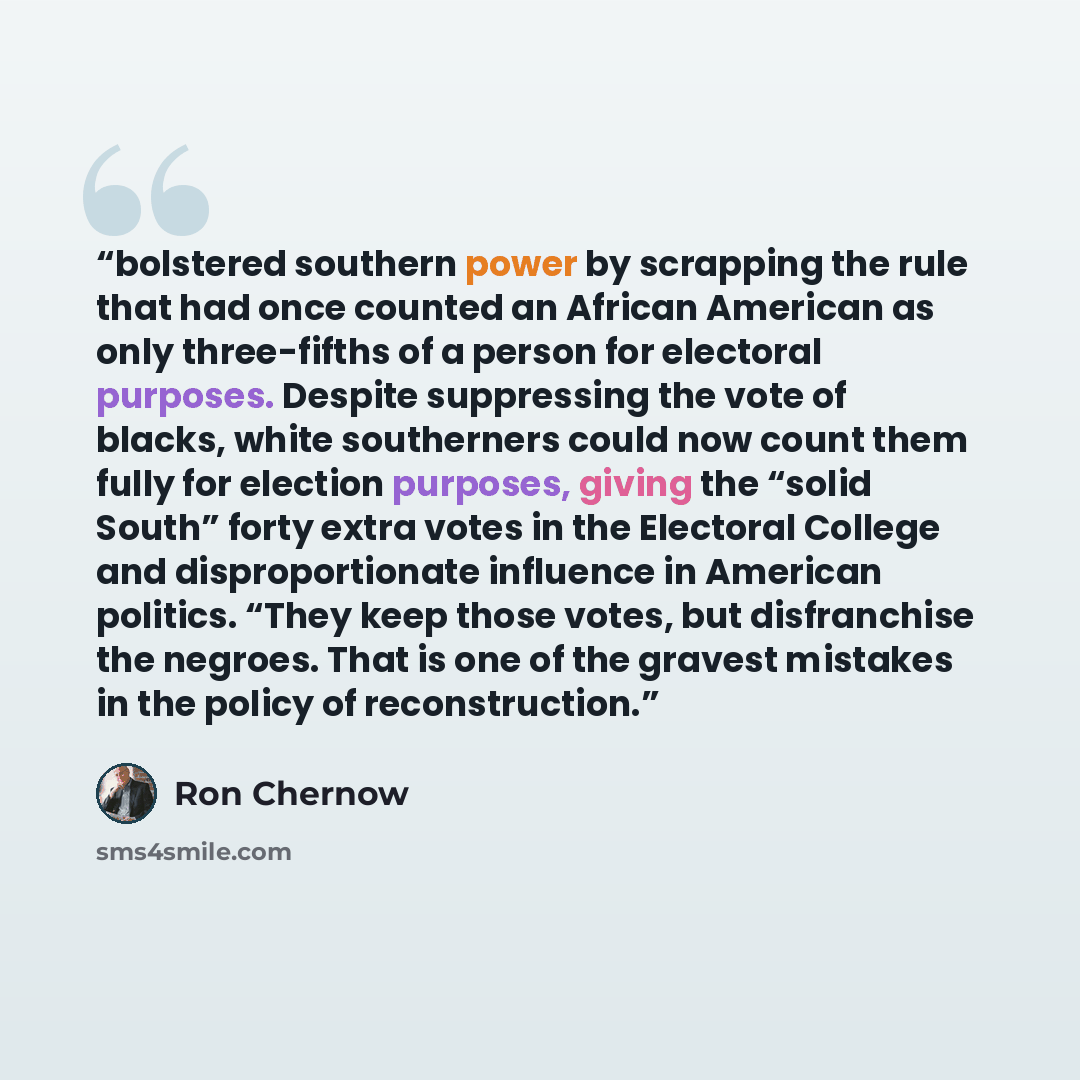 “bolstered southern power by scrapping the rule that had once counted an African American as only three-fifths of a person for electoral purposes. Despite suppressing the vote of blacks, white southerners could now count them fully for election purposes, giving the “solid South” forty extra votes…” quote by Ron Chernow