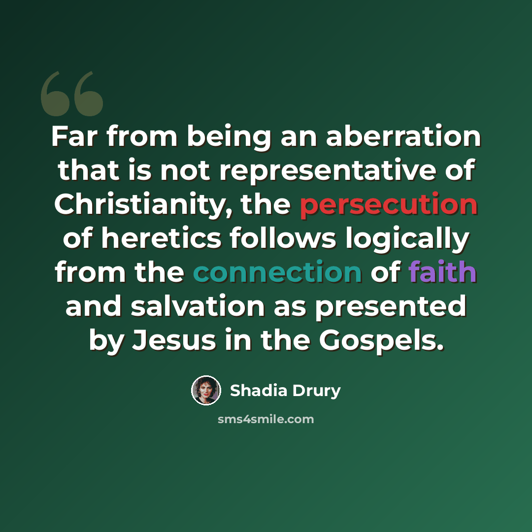 “Far from being an aberration that is not representative of Christianity, the persecution of heretics follows logically from the connection of faith and salvation as presented by Jesus in the Gospels.” quote by Shadia Drury