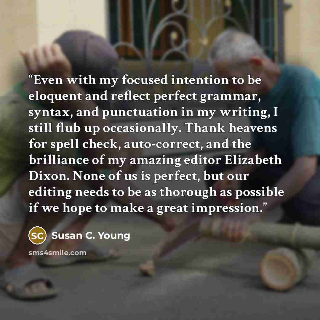 “Even with my focused intention to be eloquent and reflect perfect grammar, syntax, and punctuation in my writing, I still flub up occasionally. Thank heavens for spell check, auto-correct, and the brilliance of my amazing editor Elizabeth Dixon. None of us is perfect, but our editing needs to be…” quote by Susan C. Young