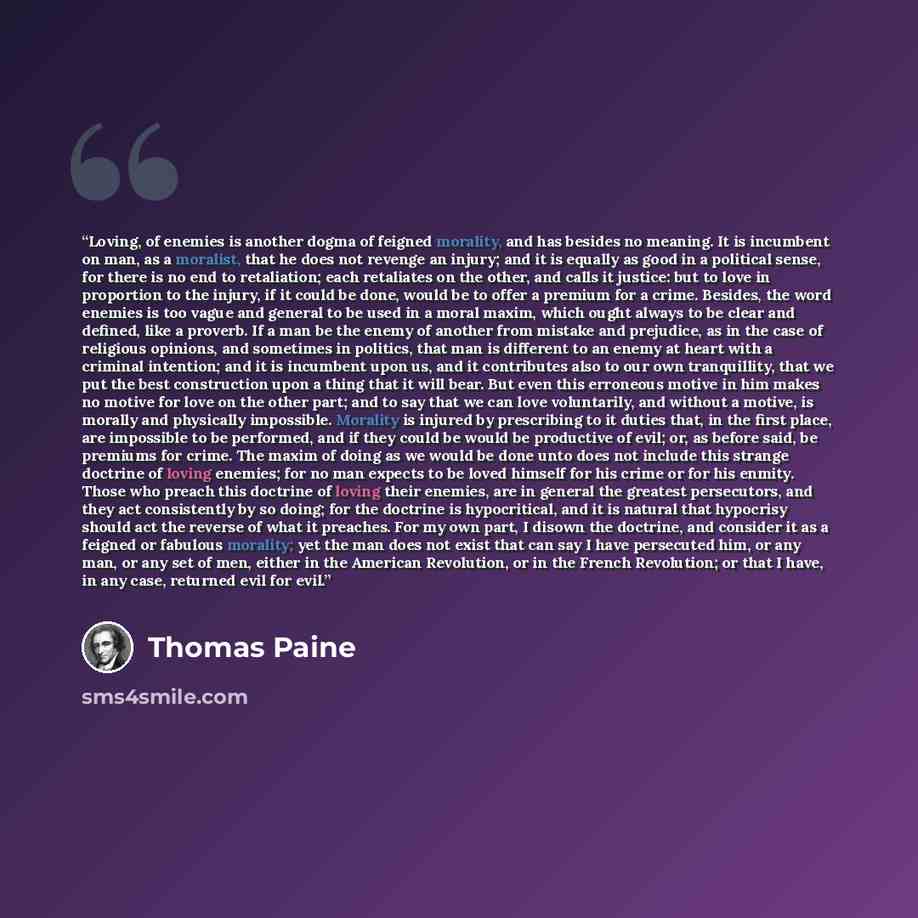 “Loving, of enemies is another dogma of feigned morality, and has besides no meaning. It is incumbent on man, as a moralist, that he does not revenge an injury; and it is equally as good in a political sense, for there is no end to retaliation; each retaliates on the other, and calls it justice…” quote by Thomas Paine