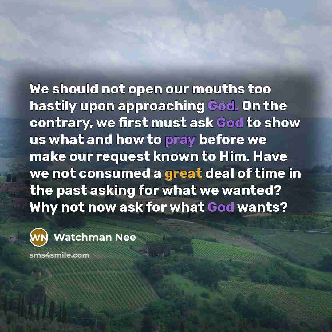 “We should not open our mouths too hastily upon approaching God. On the contrary, we first must ask God to show us what and how to pray before we make our request known to Him. Have we not consumed a great deal of time in the past asking for what we wanted? Why not now ask for what God wants?” quote by Watchman Nee