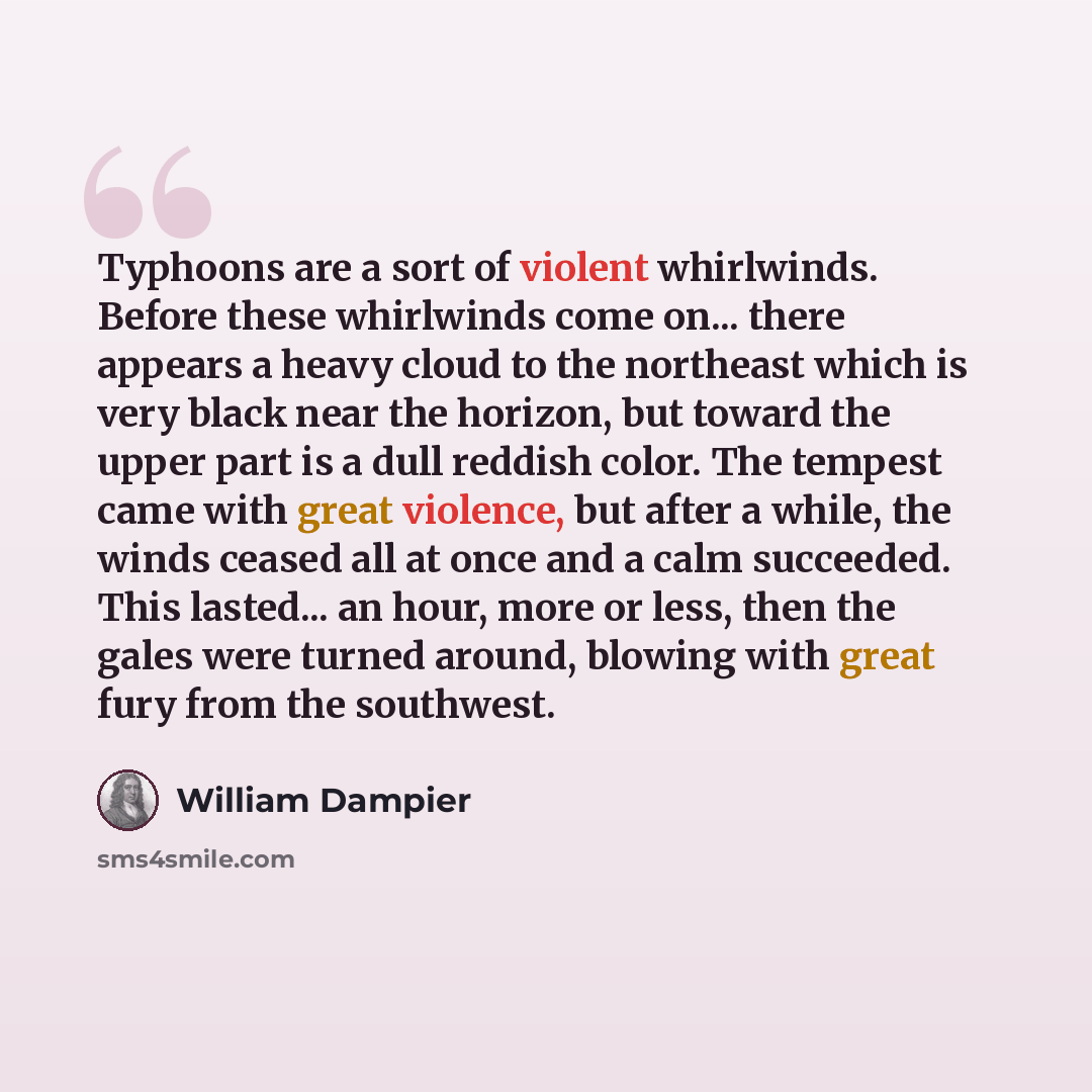 “Typhoons are a sort of violent whirlwinds. Before these whirlwinds come on... there appears a heavy cloud to the northeast which is very black near the horizon, but toward the upper part is a dull reddish color. The tempest came with great violence, but after a while, the winds ceased all at once…” quote by William Dampier