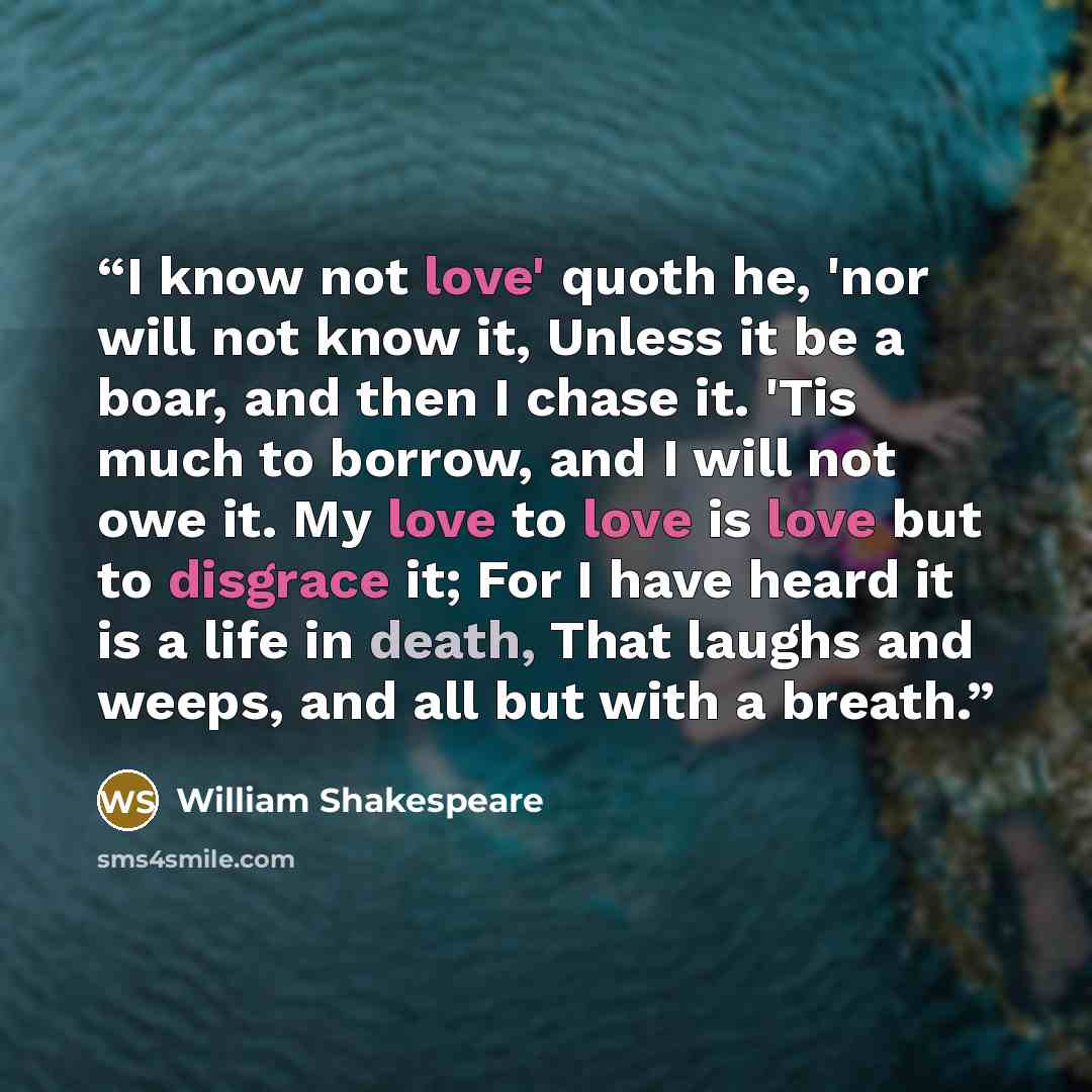 “I know not love' quoth he, 'nor will not know it, Unless it be a boar, and then I chase it. 'Tis much to borrow, and I will not owe it. My love to love is love but to disgrace it; For I have heard it is a life in death, That laughs and weeps, and all but with a breath.” quote by William Shakespeare
