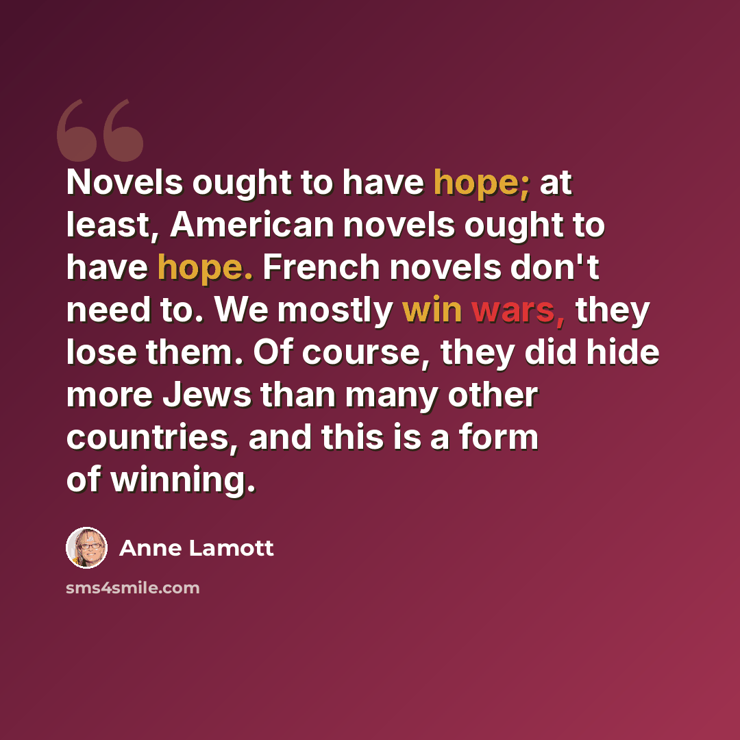 “Novels ought to have hope; at least, American novels ought to have hope. French novels don't need to. We mostly win wars, they lose them. Of course, they did hide more Jews than many other countries, and this is a form of winning.” quote by Anne Lamott