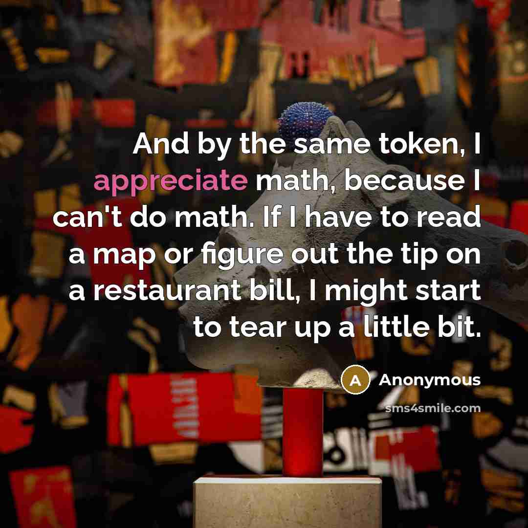 “And by the same token, I appreciate math, because I can't do math. If I have to read a map or figure out the tip on a restaurant bill, I might start to tear up a little bit.” quote by Anonymous