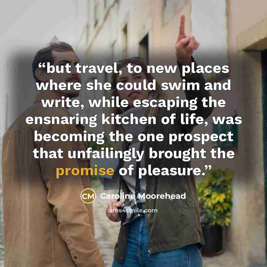 “but travel, to new places where she could swim and write, while escaping the ensnaring kitchen of life, was becoming the one prospect that unfailingly brought the promise of pleasure.” quote by Caroline Moorehead