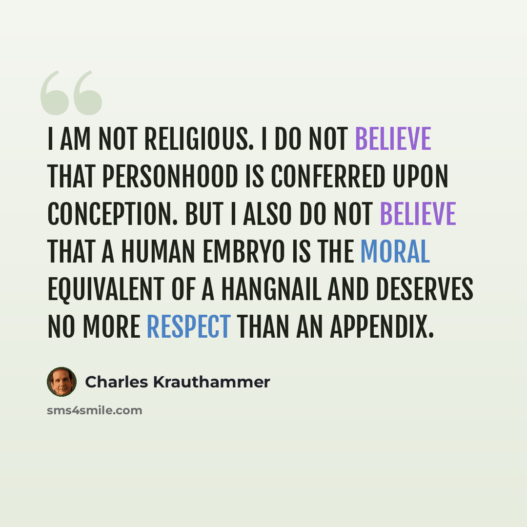 “I am not religious. I do not believe that personhood is conferred upon conception. But I also do not believe that a human embryo is the moral equivalent of a hangnail and deserves no more respect than an appendix.” quote by Charles Krauthammer