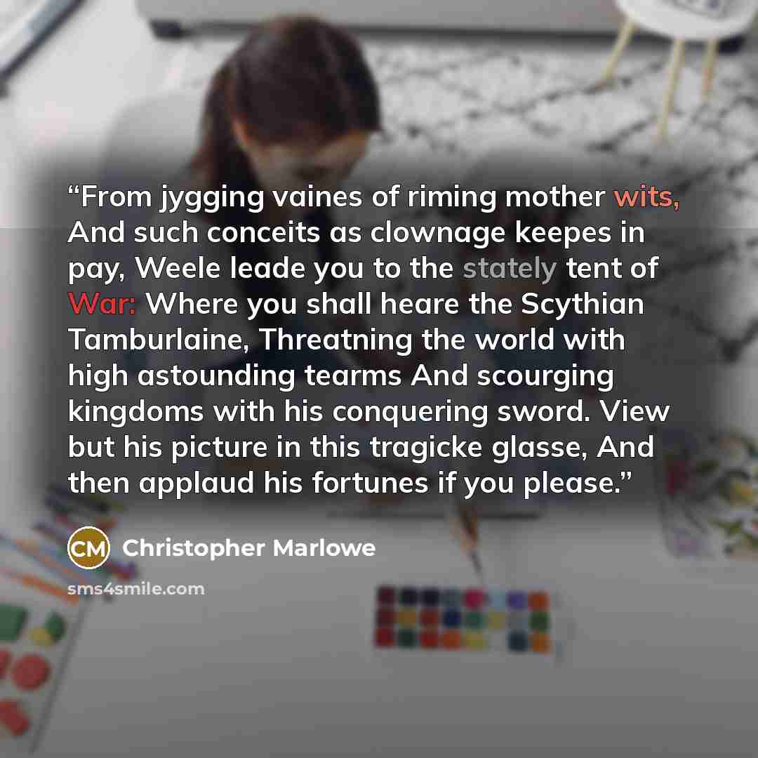 “From jygging vaines of riming mother wits, And such conceits as clownage keepes in pay, Weele leade you to the stately tent of War: Where you shall heare the Scythian Tamburlaine, Threatning the world with high astounding tearms And scourging kingdoms with his conquering sword. View but his…” quote by Christopher Marlowe