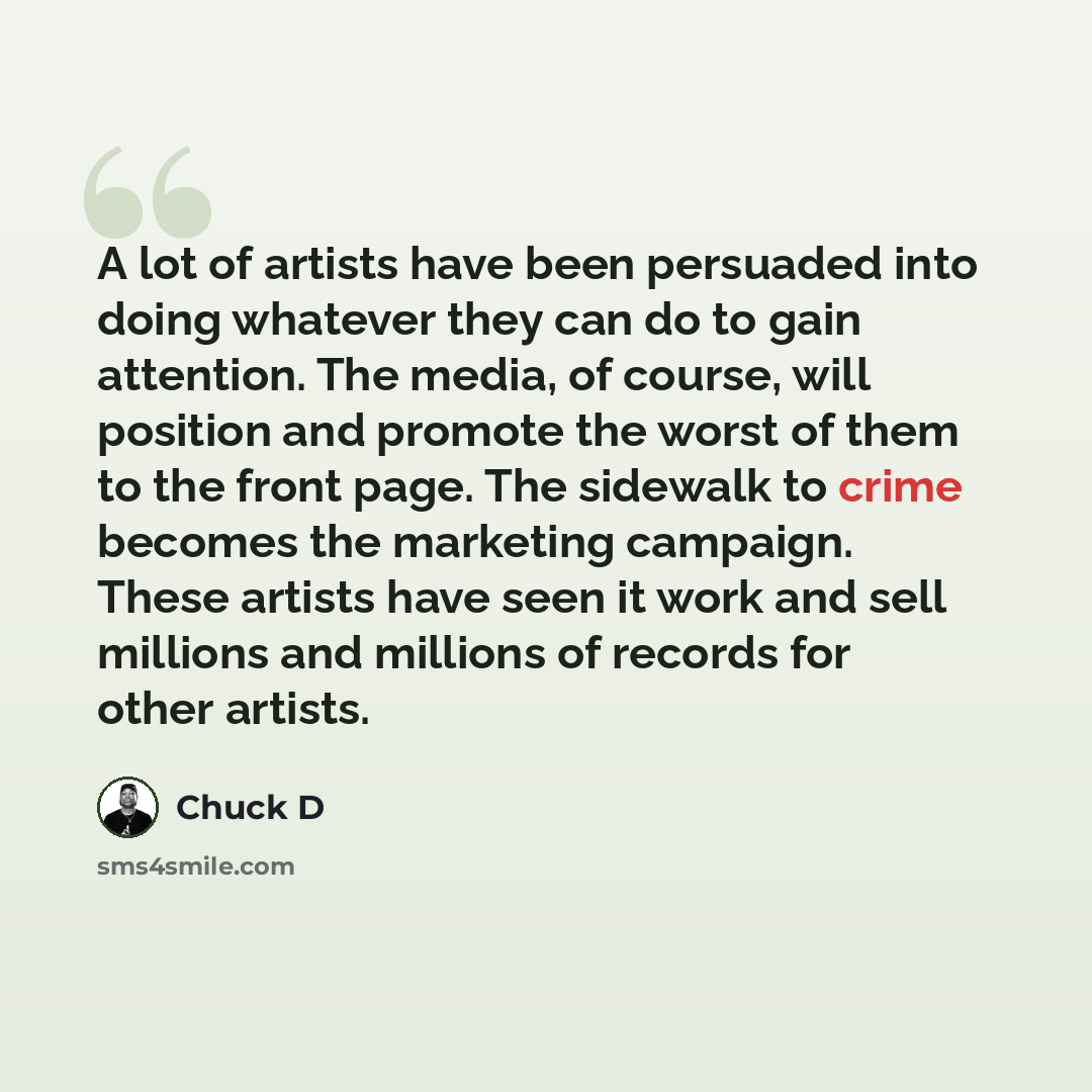 “A lot of artists have been persuaded into doing whatever they can do to gain attention. The media, of course, will position and promote the worst of them to the front page. The sidewalk to crime becomes the marketing campaign. These artists have seen it work and sell millions and millions of…” quote by Chuck D