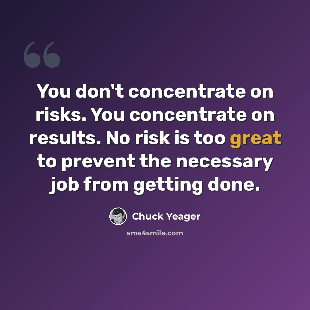 “You don't concentrate on risks. You concentrate on results. No risk is too great to prevent the necessary job from getting done.” quote by Chuck Yeager